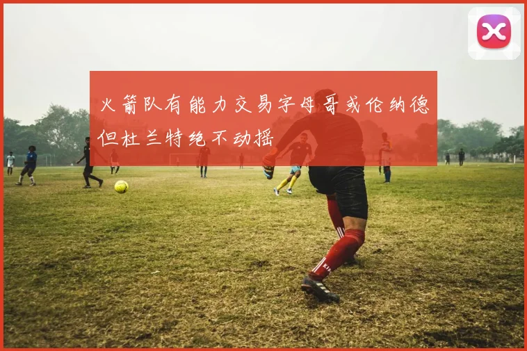 火箭队有能力交易字母哥或伦纳德但杜兰特绝不动摇