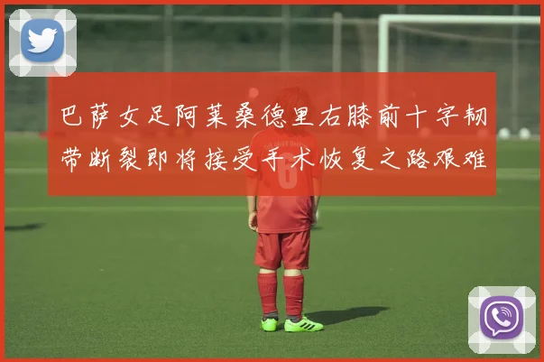 巴萨女足阿莱桑德里右膝前十字韧带断裂即将接受手术恢复之路艰难