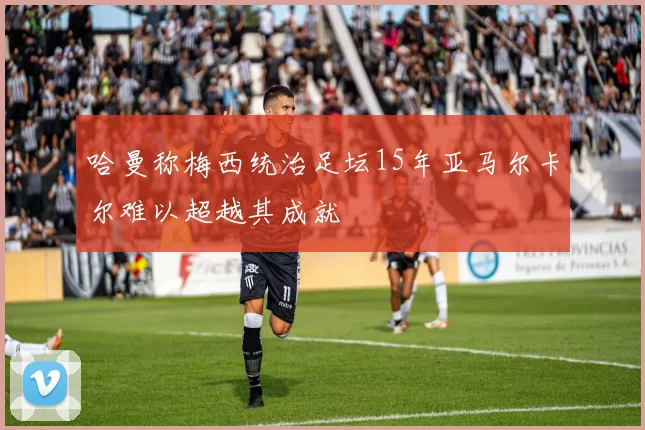 哈曼称梅西统治足坛15年亚马尔卡尔难以超越其成就