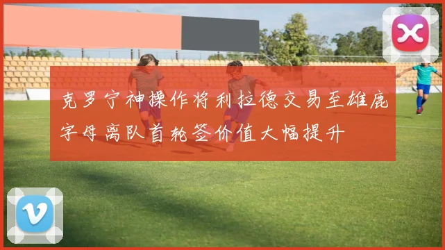 克罗宁神操作将利拉德交易至雄鹿字母离队首轮签价值大幅提升