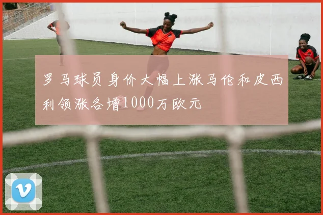 罗马球员身价大幅上涨马伦和皮西利领涨各增1000万欧元