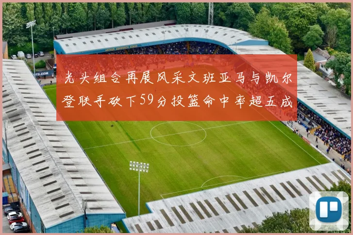 光头组合再展风采文班亚马与凯尔登联手砍下59分投篮命中率超五成