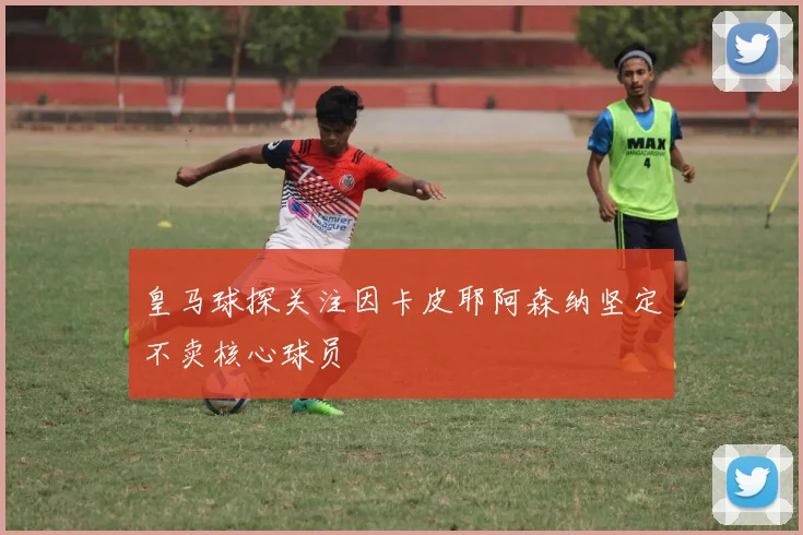 皇马球探关注因卡皮耶阿森纳坚定不卖核心球员