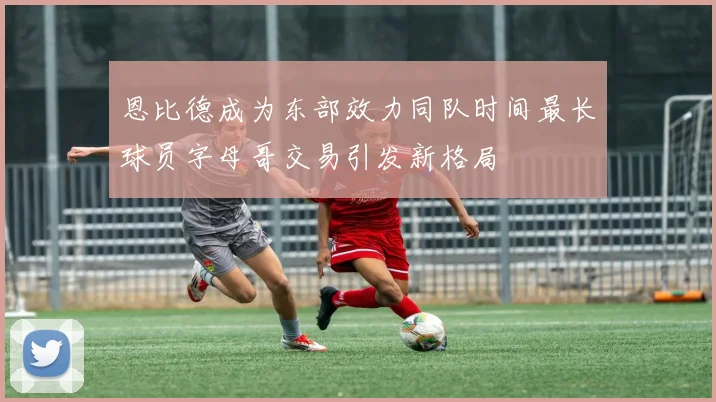 恩比德成为东部效力同队时间最长球员字母哥交易引发新格局