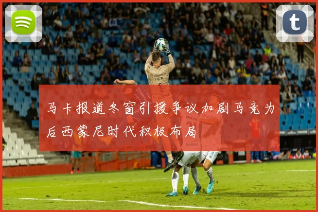 马卡报道冬窗引援争议加剧马竞为后西蒙尼时代积极布局