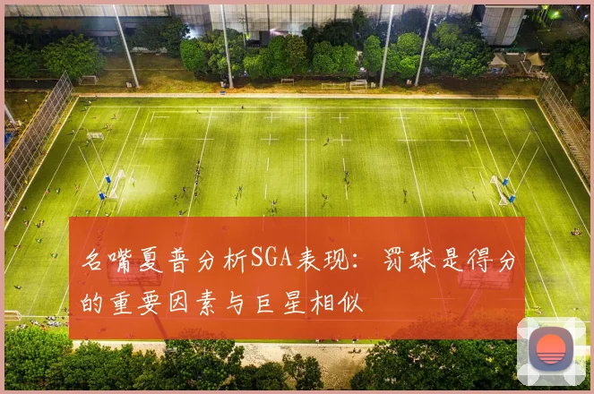 名嘴夏普分析SGA表现：罚球是得分的重要因素与巨星相似