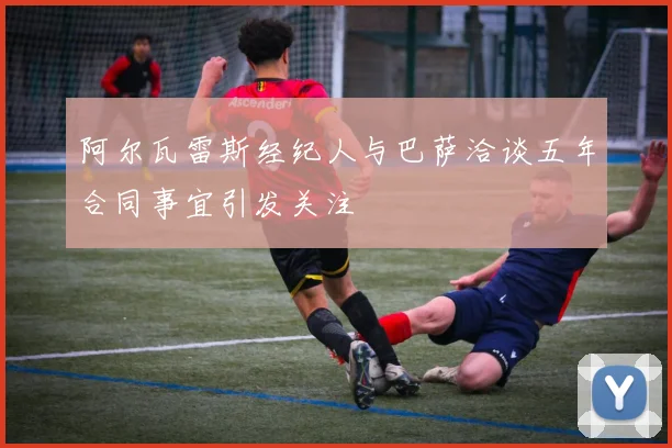 阿尔瓦雷斯经纪人与巴萨洽谈五年合同事宜引发关注