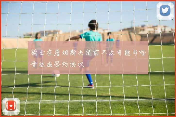 骑士在詹姆斯决定前不太可能与哈登达成签约协议