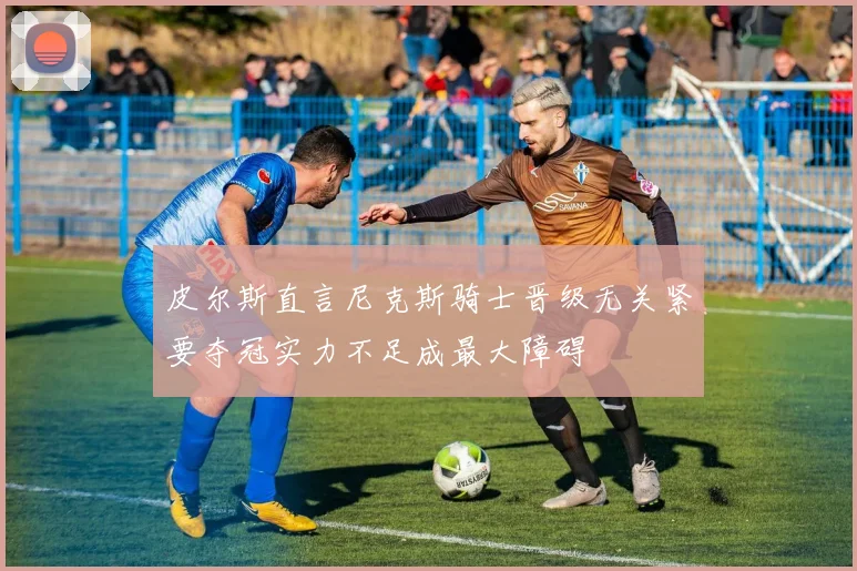 皮尔斯直言尼克斯骑士晋级无关紧要夺冠实力不足成最大障碍