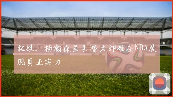 拓媒：杨瀚森虽具潜力却难在NBA展现真正实力