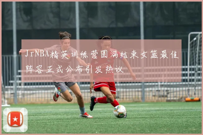 JrNBA精英训练营圆满结束女篮最佳阵容正式公布引发热议