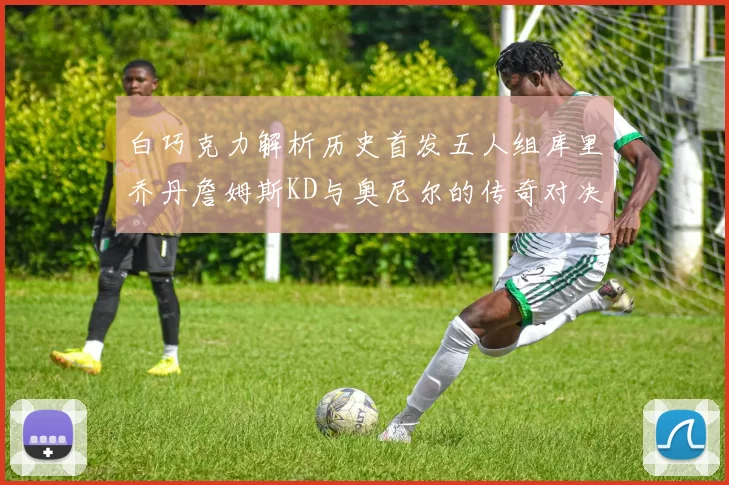 白巧克力解析历史首发五人组库里乔丹詹姆斯KD与奥尼尔的传奇对决与影响
