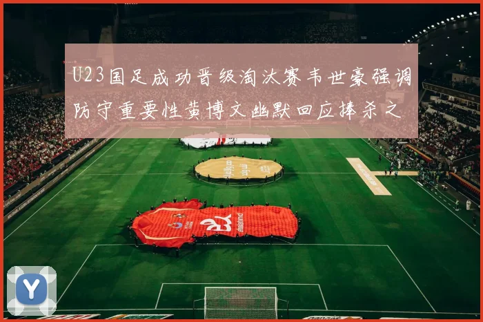 U23国足成功晋级淘汰赛韦世豪强调防守重要性黄博文幽默回应捧杀之说