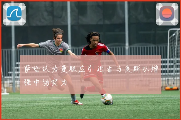 萨哈认为曼联应引进吉马良斯以增强中场实力