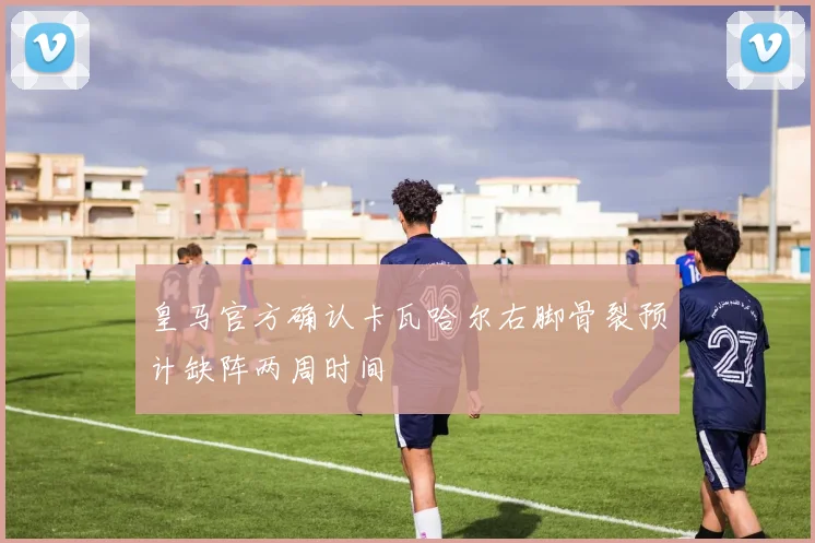 皇马官方确认卡瓦哈尔右脚骨裂预计缺阵两周时间