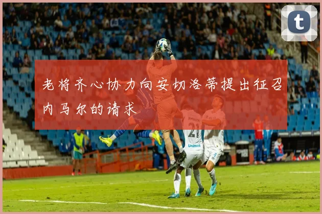 老将齐心协力向安切洛蒂提出征召内马尔的请求