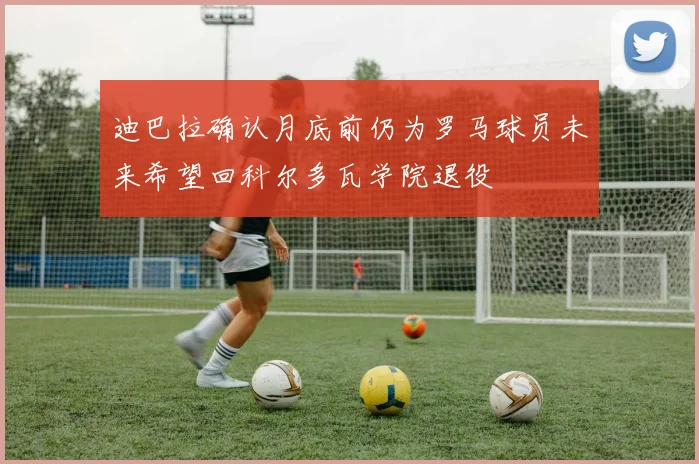 迪巴拉确认月底前仍为罗马球员未来希望回科尔多瓦学院退役